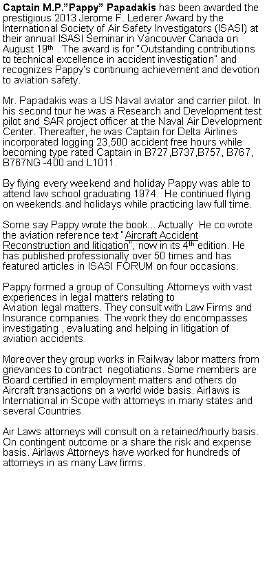 Text Box: Captain M.P.Pappy Papadakis has been awarded the prestigious 2013 Jerome F. Lederer Award by the International Society of Air Safety Investigators (ISASI) at their annual ISASI Seminar in Vancouver Canada on August 19th . The award is for Outstanding contributions to technical excellence in accident investigation and recognizes Pappys continuing achievement and devotion to aviation safety.Mr. Papadakis was a US Naval aviator and carrier pilot. In his second tour he was a Research and Development test pilot and SAR project officer at the Naval Air Development Center. Thereafter, he was Captain for Delta Airlines incorporated logging 23,500 accident free hours while becoming type rated Captain in B727,B737,B757, B767, B767NG -400 and L1011. By flying every weekend and holiday Pappy was able to attend law school graduating 1974.  He continued flying on weekends and holidays while practicing law full time. Some say Pappy wrote the bookActually  He co wrote the aviation reference text Aircraft Accident Reconstruction and litigation, now in its 4th edition. He has published professionally over 50 times and has featured articles in ISASI FORUM on four occasions. Pappy formed a group of Consulting Attorneys with vast experiences in legal matters relating to Aviation legal matters. They consult with Law Firms and Insurance companies. The work they do encompasses investigating , evaluating and helping in litigation of aviation accidents. Moreover they group works in Railway labor matters from grievances to contract  negotiations. Some members are Board certified in employment matters and others do Aircraft transactions on a world wide basis. Airlaws is International in Scope with attorneys in many states and several Countries. Air Laws attorneys will consult on a retained/hourly basis. On contingent outcome or a share the risk and expense basis. Airlaws Attorneys have worked for hundreds of attorneys in as many Law firms. 