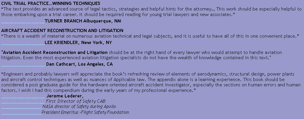 Text Box: CIVIL TRIAL PRACTICEWINNING TECHNIQUES
The text provides an advanced source of legal tactics, strategies and helpful hints for the attorney This work should be especially helpful to those embarking upon a trial career. It should be required reading for young trial lawyers and new associates.
________________TURNER BRANCH Albuquerque, NMAIRCRAFT ACCIDENT RECONSTRUCTION AND LITIGATION
There is a wealth of material on numerous aviation technical and legal subjects, and it is useful to have all of this in one convenient place.
________________LEE KRIENDLER, New York, NY"Aviation Accident Reconstruction and Litigation should be at the right hand of every lawyer who would attempt to handle aviation litigation. Even the most experienced aviation litigation specialists do not have the wealth of knowledge contained in this text."
________________ Dan Cathcart, Los Angeles, CAEngineers and probably lawyers will appreciate the books refreshing review of elements of aerodynamics, structural design, power plants and aircraft control techniques as well as nuances of Applicable law. The appendix alone is a learning experience. This book should be considered a post graduate guide for the hardware oriented aircraft accident investigator, especially the sections on human errors and human factors. I wish I had this compendium during the early years of my professional experience.
________________ Jerome Lederer,
________________ First Director of Safety CAB
________________ NASA director of Safety during Apollo
________________President Emeritus Flight Safety Foundation