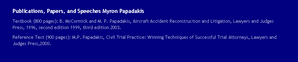 Text Box: Publications, Papers, and Speeches Myron PapadakisTextbook (800 pages): B. McCormick and M. P. Papadakis, Aircraft Accident Reconstruction and Litigation, Lawyers and Judges Press, 1996, second edition 1999, third edition 2003.Reference Text (900 pages): M.P. Papadakis, Civil Trial Practice: Winning Techniques of Successful Trial Attorneys, Lawyers and Judges Press,2000.