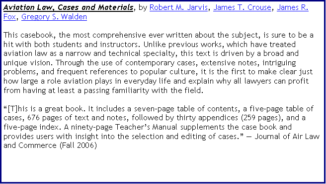 Text Box: Aviation Law, Cases and Materials, by Robert M. Jarvis, James T. Crouse, James R. Fox, Gregory S. WaldenThis casebook, the most comprehensive ever written about the subject, is sure to be a hit with both students and instructors. Unlike previous works, which have treated aviation law as a narrow and technical specialty, this text is driven by a broad and unique vision. Through the use of contemporary cases, extensive notes, intriguing problems, and frequent references to popular culture, it is the first to make clear just how large a role aviation plays in everyday life and explain why all lawyers can profit from having at least a passing familiarity with the field.[T]his is a great book. It includes a seven-page table of contents, a five-page table of cases, 676 pages of text and notes, followed by thirty appendices (259 pages), and a five-page index. A ninety-page Teachers Manual supplements the case book and provides users with insight into the selection and editing of cases.  Journal of Air Law and Commerce (Fall 2006)