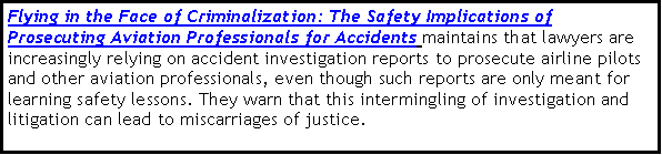 Text Box: Flying in the Face of Criminalization: The Safety Implications of Prosecuting Aviation Professionals for Accidents maintains that lawyers are increasingly relying on accident investigation reports to prosecute airline pilots and other aviation professionals, even though such reports are only meant for learning safety lessons. They warn that this intermingling of investigation and litigation can lead to miscarriages of justice.