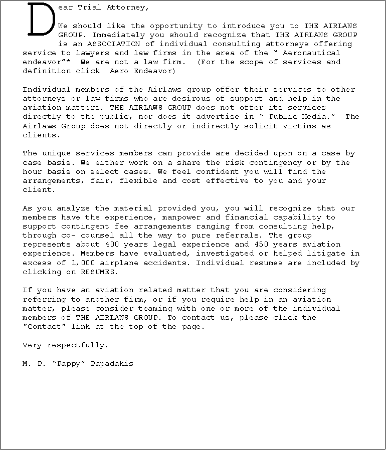 Text Box: Dear Trial Attorney,We should like the opportunity to introduce you to THE AIRLAWS GROUP. Immediately you should recognize that THE AIRLAWS GROUP is an ASSOCIATION of individual consulting attorneys offering service to lawyers and law firms in the area of the � Aeronautical endeavor�*&nbsp; We are not a law firm.&nbsp; (For the scope of services and definition click &nbsp;Aero Endeavor)Individual members of the Airlaws group offer their services to other attorneys or law firms who are desirous of support and help in the aviation matters. THE AIRLAWS GROUP does not offer its services directly to the public, nor does it advertise in � Public Media.�&nbsp; The Airlaws Group does not directly or indirectly solicit victims as clients.The unique services members can provide are decided upon on a case by case basis. We either work on a share the risk contingency or by the hour basis on select cases. We feel confident you will find the arrangements, fair, flexible and cost effective to you and your client.As you analyze the material provided you, you will recognize that our members have the experience, manpower and financial capability to support contingent fee arrangements ranging from consulting help, through co- counsel all the way to pure referrals. The group represents about 400 years legal experience and 450 years aviation experience. Members have evaluated, investigated or helped litigate in excess of 1,000 airplane accidents. Individual resumes are included by clicking on RESUMES.If you have an aviation related matter that you are considering referring to another firm, or if you require help in an aviation matter, please consider teaming with one or more of the individual members of THE AIRLAWS GROUP. To contact us, please click the "Contact" link at the top of the page.Very respectfully,M. P. �Pappy� Papadakis￼